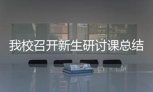 我校召開新生研討課總結(jié)交流與推進工作會議