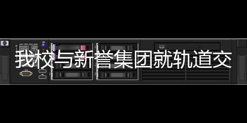 我校與新譽集團就軌道交通產學研工作開展全方位對接