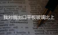 我對(duì)俄出口平板玻璃比上年同期增長(zhǎng)1.4倍,行業(yè)資訊