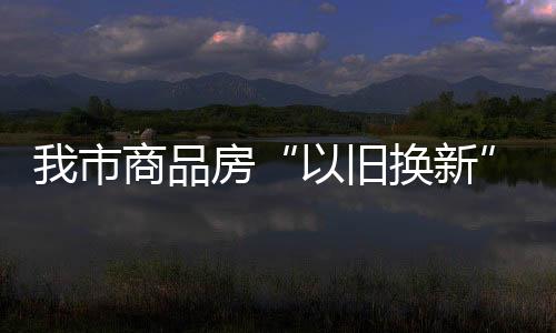 我市商品房“以舊換新”激發(fā)市場活力