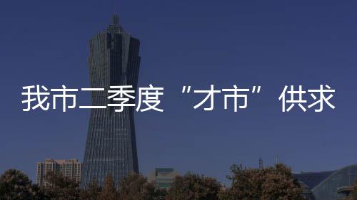 我市二季度“才市”供求報告發布_