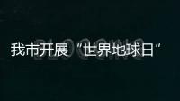 我市開展“世界地球日”主題宣傳活動_