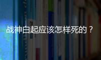 戰(zhàn)神白起應(yīng)該怎樣死的？秦昭襄王為什么要下狠手？