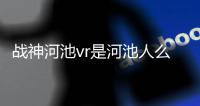 戰神河池vr是河池人么知乎