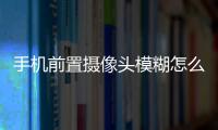 手機前置攝像頭模糊怎么清理（手機前置攝像頭模糊）