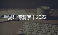 手游出海洞察丨2022年H1，疫情之后的首次同比下滑！