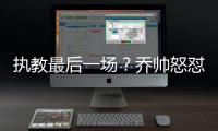 執教最后一場？喬帥怒懟記者“不懂得尊重”