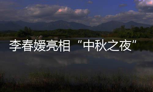 李春嬡亮相“中秋之夜”盛典 “舒妃”穿越唱升級版《宮墻柳》