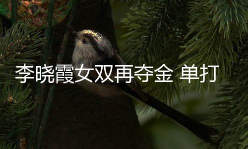 李曉霞女雙再奪金 單打半決賽準備充分面對困難
