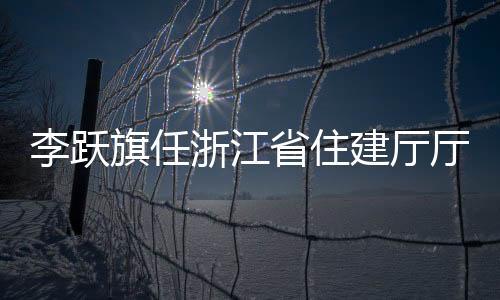 李躍旗任浙江省住建廳廳長 新任命揭曉