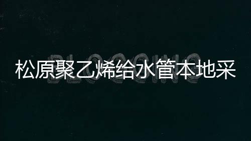 松原聚乙烯給水管本地采購哪家好