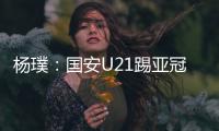 楊璞：國安U21踢亞冠和全運(yùn)會(huì) 看好這批年輕人成材