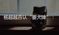 楊超越否認(rèn)“耍大牌”：說我證明我是真的大牌