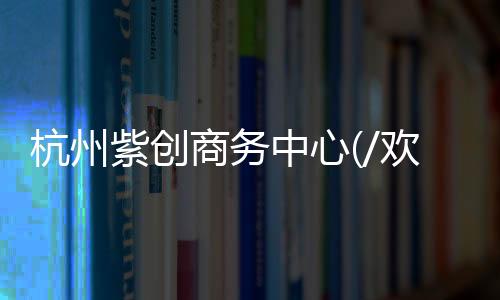 杭州紫創商務中心(/歡迎你)售樓處丨紫創商務中心售樓處位置丨網站首頁