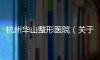 杭州華山整形醫院（關于杭州華山整形醫院的基本情況說明介紹）