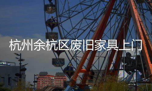 杭州余杭區廢舊家具上門清理，蕭山上門清理大件垃圾