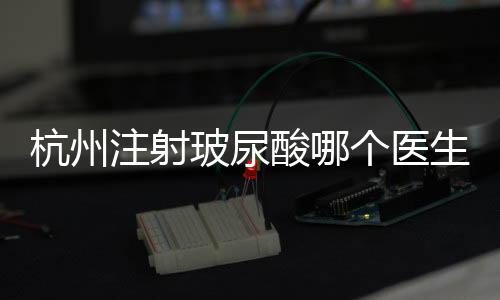 杭州注射玻尿酸哪個醫(yī)生好?杭州注射大佬醫(yī)生名單有蔣錚錚/等