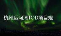 杭州運河灣TOD項目規劃方案公示 規劃包括新建11幢商業辦公樓