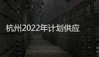 杭州2022年計劃供應住宅和商服用地328宗