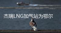 杰瑞LNG加氣站為鄂爾多斯物流運輸添動力