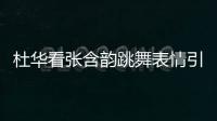 杜華看張含韻跳舞表情引熱議 澄清喊的是“我噻”