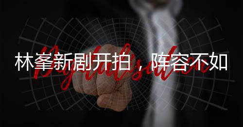 林峯新劇開拍，陣容不如《使徒行者3》豪華，但或許更值得期待？