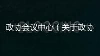 政協會議中心（關于政協會議中心的基本情況說明介紹）