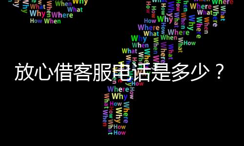 放心借客服電話是多少？掌握這些咨詢問題更高效