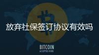 放棄社保簽訂協(xié)議有效嗎