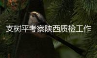 支樹平考察陜西質(zhì)檢工作：立足新起點(diǎn) 建設(shè)新高地