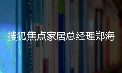 搜狐焦點家居總經理鄭海云實地走訪家居服務首選品牌——萬師傅