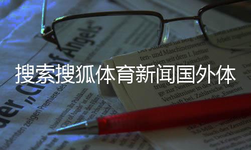 搜索搜狐體育新聞國外體育媒體中國體育資格官網