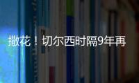 撒花！切爾西時隔9年再進歐冠決賽 沖擊隊史第二冠