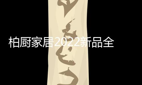 柏廚家居2022新品全屋解決方案：本色歸真，靜享生活