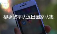 柳承敏率隊(duì)退出國(guó)家隊(duì)集訓(xùn) 會(huì)長(zhǎng)為緩和矛盾引咎辭職