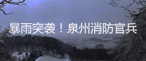 暴雨突襲！泉州消防官兵營救疏散群眾170余人！