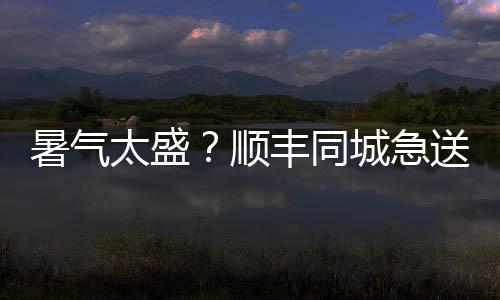 暑氣太盛？順豐同城急送讓你盡享清涼悠宅時光