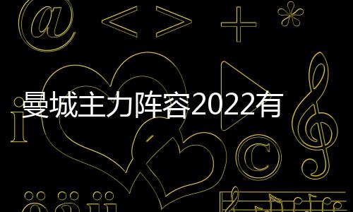 曼城主力陣容2022有哪些球員?曼聯陣容有哪些球員?