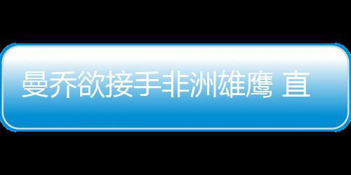 曼喬欲接手非洲雄鷹 直指尤文三人不如國米