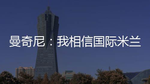 曼奇尼：我相信國際米蘭