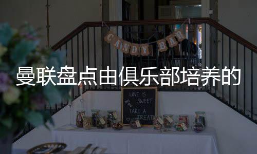 曼聯盤點由俱樂部培養的青年英格蘭國腳：拉什福德、梅努在列