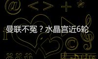 曼聯不冤？水晶宮近6輪英超5勝1負轟16球，本賽季2回合進曼城4球