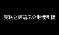 曼聯老板暗示會繼續引援 中場和右后衛成重點目標