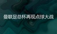 曼聯(lián)足總杯再現(xiàn)點球大戰(zhàn)，4年3次晉級晉級32強
