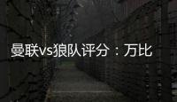 曼聯vs狼隊評分：萬比薩卡8.3最高B費6.8