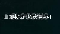 曲面電視市場獲得認可 或將成為拉動顯示市場增長新引擎