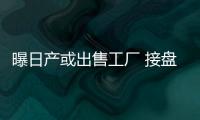 曝日產或出售工廠 接盤者或為中國車企