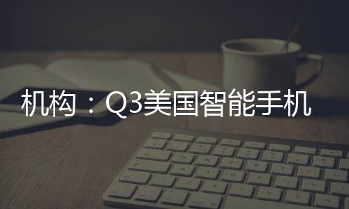 機構：Q3美國智能手機市場環比增長21% 出貨3100萬部