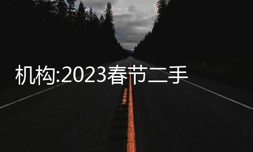 機構:2023春節二手房帶看量同比增28%,珠三角多城翻倍