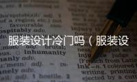 服裝設計冷門嗎（服裝設計與工藝冷門嗎）